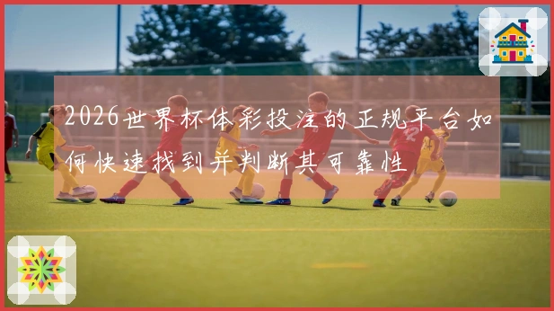 2026世界杯体彩投注的正规平台如何快速找到并判断其可靠性