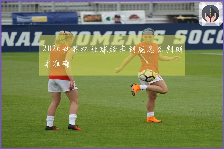 2026世界杯让球赔率到底怎么判断才准确